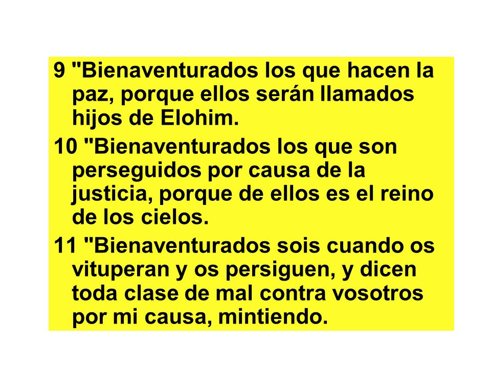 9 Bienaventurados los que hacen la paz, porque ellos serán llamados hijos de Elohim.