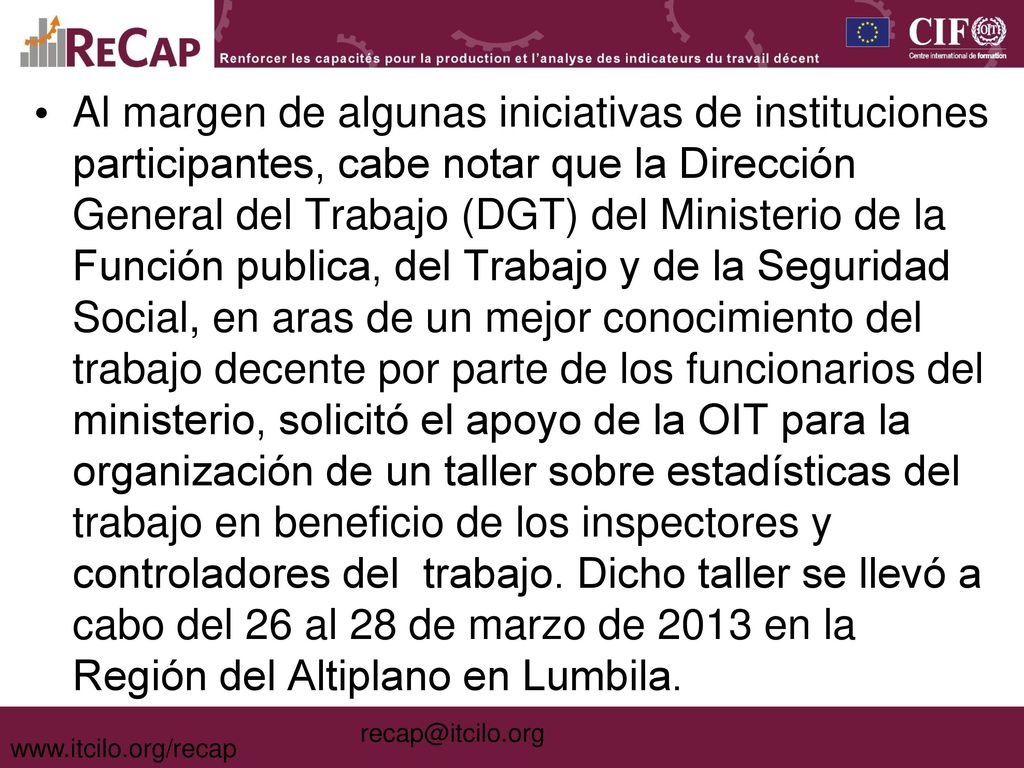 Al margen de algunas iniciativas de instituciones participantes, cabe notar que la Dirección General del Trabajo (DGT) del Ministerio de la Función publica, del Trabajo y de la Seguridad Social, en aras de un mejor conocimiento del trabajo decente por parte de los funcionarios del ministerio, solicitó el apoyo de la OIT para la organización de un taller sobre estadísticas del trabajo en beneficio de los inspectores y controladores del trabajo. Dicho taller se llevó a cabo del 26 al 28 de marzo de 2013 en la Región del Altiplano en Lumbila.