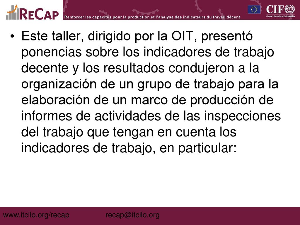 Este taller, dirigido por la OIT, presentó ponencias sobre los indicadores de trabajo decente y los resultados condujeron a la organización de un grupo de trabajo para la elaboración de un marco de producción de informes de actividades de las inspecciones del trabajo que tengan en cuenta los indicadores de trabajo, en particular: