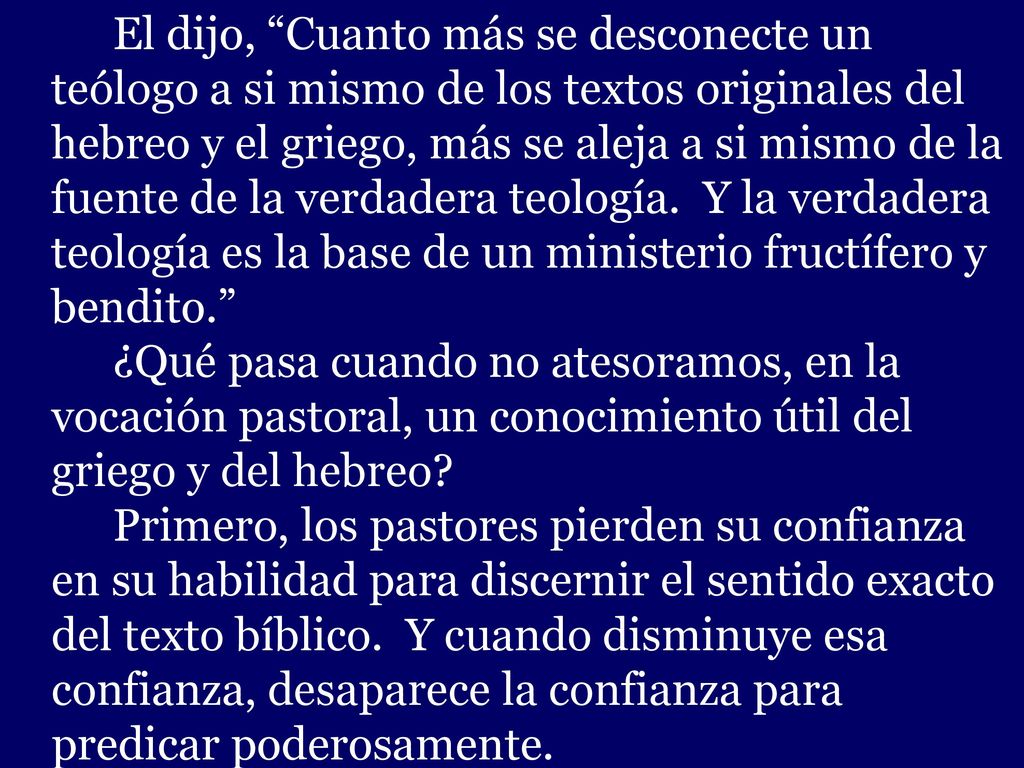 El dijo, Cuanto más se desconecte un teólogo a si mismo de los textos originales del hebreo y el griego, más se aleja a si mismo de la fuente de la verdadera teología. Y la verdadera teología es la base de un ministerio fructífero y bendito.