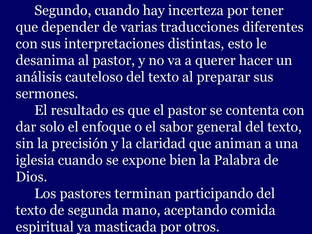 Segundo, cuando hay incerteza por tener que depender de varias traducciones diferentes con sus interpretaciones distintas, esto le desanima al pastor, y no va a querer hacer un análisis cauteloso del texto al preparar sus sermones.