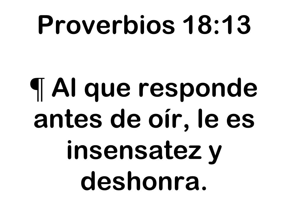 Proverbios 18:13 ¶ Al que responde antes de oír, le es insensatez y deshonra.