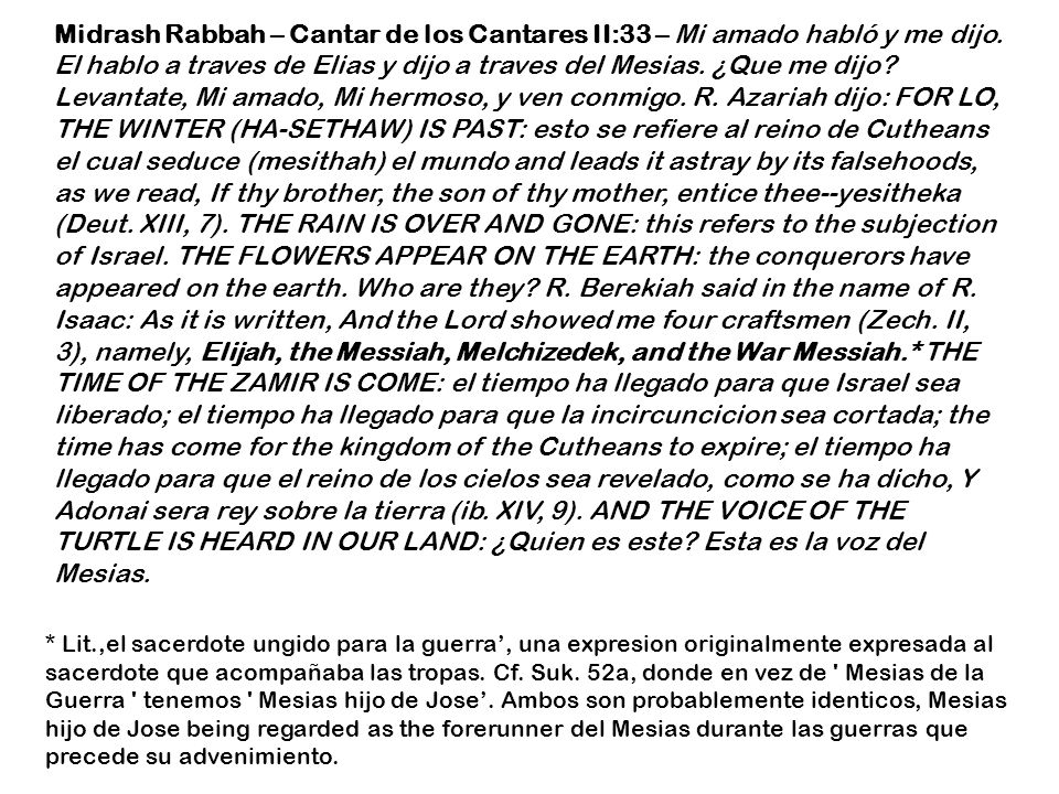 Midrash Rabbah – Cantar de los Cantares II:33 – Mi amado habló y me dijo. El hablo a traves de Elias y dijo a traves del Mesias. ¿Que me dijo Levantate, Mi amado, Mi hermoso, y ven conmigo. R. Azariah dijo: FOR LO, THE WINTER (HA-SETHAW) IS PAST: esto se refiere al reino de Cutheans el cual seduce (mesithah) el mundo and leads it astray by its falsehoods, as we read, If thy brother, the son of thy mother, entice thee--yesitheka (Deut. XIII, 7). THE RAIN IS OVER AND GONE: this refers to the subjection of Israel. THE FLOWERS APPEAR ON THE EARTH: the conquerors have appeared on the earth. Who are they R. Berekiah said in the name of R. Isaac: As it is written, And the Lord showed me four craftsmen (Zech. II, 3), namely, Elijah, the Messiah, Melchizedek, and the War Messiah.* THE TIME OF THE ZAMIR IS COME: el tiempo ha llegado para que Israel sea liberado; el tiempo ha llegado para que la incircuncicion sea cortada; the time has come for the kingdom of the Cutheans to expire; el tiempo ha llegado para que el reino de los cielos sea revelado, como se ha dicho, Y Adonai sera rey sobre la tierra (ib. XIV, 9). AND THE VOICE OF THE TURTLE IS HEARD IN OUR LAND: ¿Quien es este Esta es la voz del Mesias.