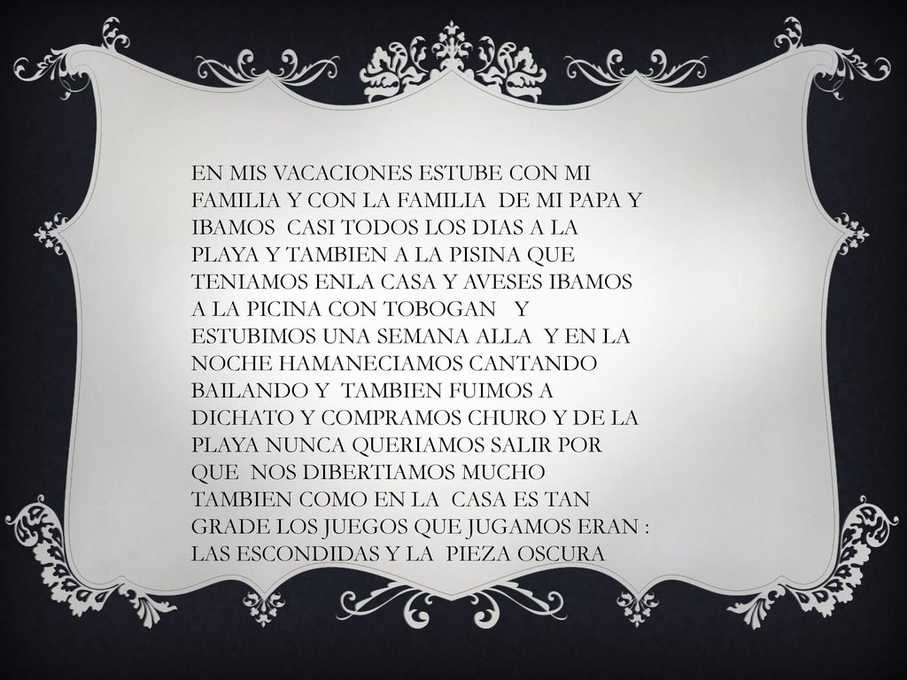 EN MIS VACACIONES ESTUBE CON MI FAMILIA Y CON LA FAMILIA DE MI PAPA Y IBAMOS CASI TODOS LOS DIAS A LA PLAYA Y TAMBIEN A LA PISINA QUE TENIAMOS ENLA CASA Y AVESES IBAMOS A LA PICINA CON TOBOGAN Y ESTUBIMOS UNA SEMANA ALLA Y EN LA NOCHE HAMANECIAMOS CANTANDO BAILANDO Y TAMBIEN FUIMOS A DICHATO Y COMPRAMOS CHURO Y DE LA PLAYA NUNCA QUERIAMOS SALIR POR QUE NOS DIBERTIAMOS MUCHO TAMBIEN COMO EN LA CASA ES TAN GRADE LOS JUEGOS QUE JUGAMOS ERAN : LAS ESCONDIDAS Y LA PIEZA OSCURA