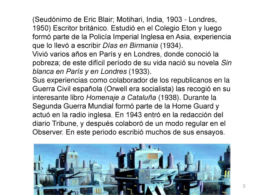 (Seudónimo de Eric Blair; Motihari, India, Londres, 1950) Escritor británico. Estudió en el Colegio Eton y luego formó parte de la Policía Imperial Inglesa en Asia, experiencia que lo llevó a escribir Días en Birmania (1934).