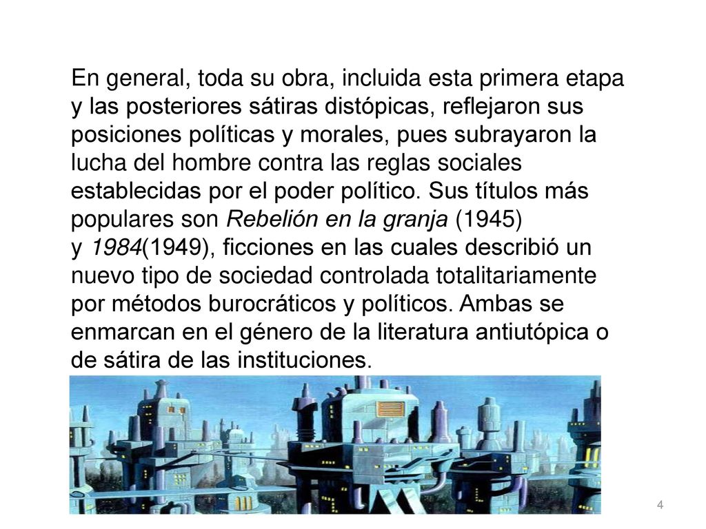 En general, toda su obra, incluida esta primera etapa y las posteriores sátiras distópicas, reflejaron sus posiciones políticas y morales, pues subrayaron la lucha del hombre contra las reglas sociales establecidas por el poder político. Sus títulos más populares son Rebelión en la granja (1945) y 1984(1949), ficciones en las cuales describió un nuevo tipo de sociedad controlada totalitariamente por métodos burocráticos y políticos. Ambas se enmarcan en el género de la literatura antiutópica o de sátira de las instituciones.