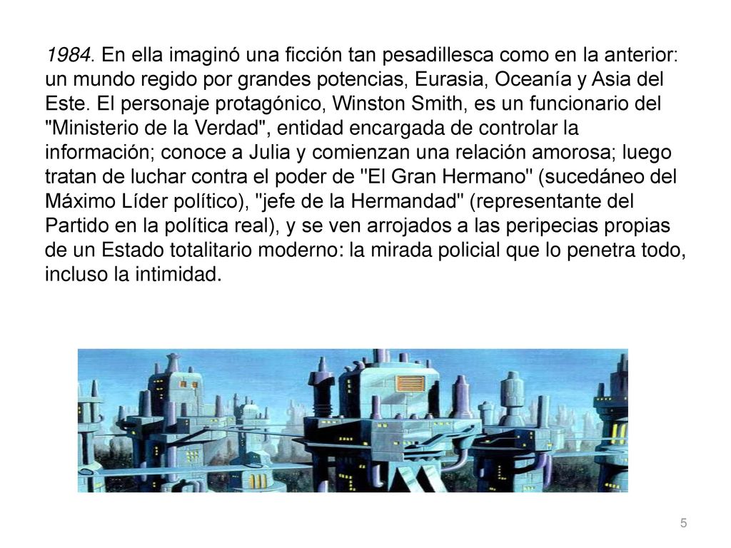 1984. En ella imaginó una ficción tan pesadillesca como en la anterior: un mundo regido por grandes potencias, Eurasia, Oceanía y Asia del Este. El personaje protagónico, Winston Smith, es un funcionario del Ministerio de la Verdad , entidad encargada de controlar la información; conoce a Julia y comienzan una relación amorosa; luego tratan de luchar contra el poder de El Gran Hermano (sucedáneo del Máximo Líder político), jefe de la Hermandad (representante del Partido en la política real), y se ven arrojados a las peripecias propias de un Estado totalitario moderno: la mirada policial que lo penetra todo, incluso la intimidad.