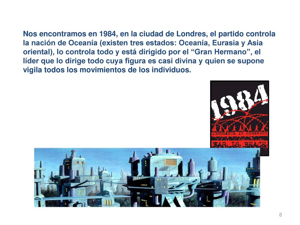Nos encontramos en 1984, en la ciudad de Londres, el partido controla la nación de Oceanía (existen tres estados: Oceanía, Eurasia y Asia oriental), lo controla todo y está dirigido por el Gran Hermano , el líder que lo dirige todo cuya figura es casi divina y quien se supone vigila todos los movimientos de los individuos.
