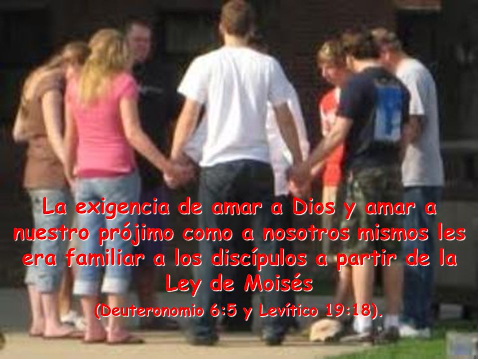 La exigencia de amar a Dios y amar a nuestro prójimo como a nosotros mismos les era familiar a los discípulos a partir de la Ley de Moisés (Deuteronomio 6:5 y Levítico 19:18).