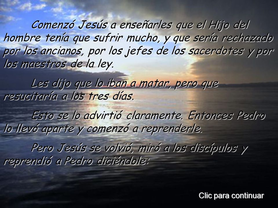 Comenzó Jesús a enseñarles que el Hijo del hombre tenía que sufrir mucho, y que sería rechazado por los ancianos, por los jefes de los sacerdotes y por los maestros de la ley.