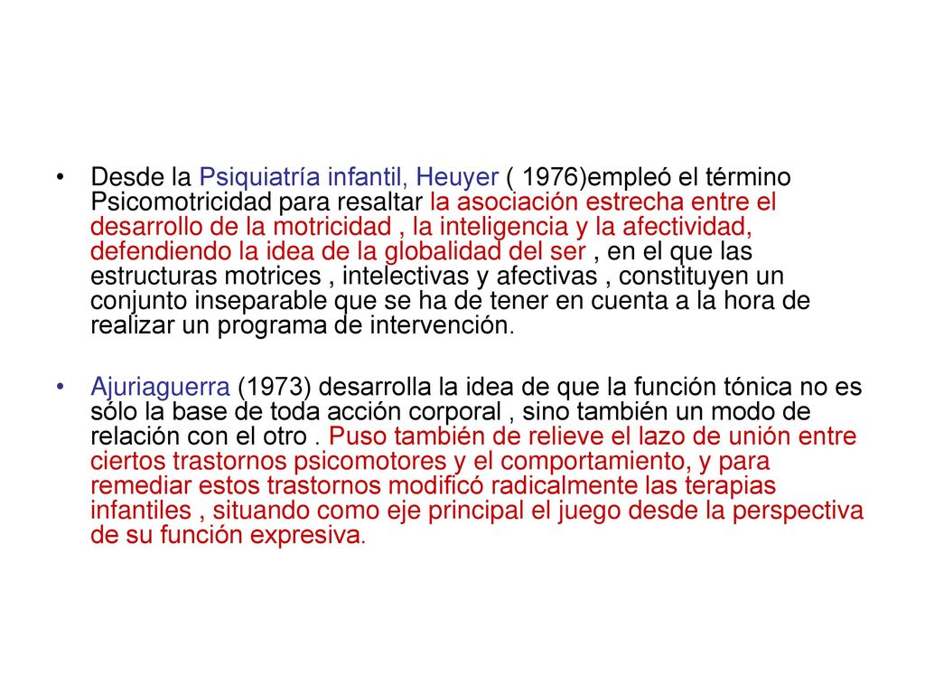 Desde la Psiquiatría infantil, Heuyer ( 1976)empleó el término Psicomotricidad para resaltar la asociación estrecha entre el desarrollo de la motricidad , la inteligencia y la afectividad, defendiendo la idea de la globalidad del ser , en el que las estructuras motrices , intelectivas y afectivas , constituyen un conjunto inseparable que se ha de tener en cuenta a la hora de realizar un programa de intervención.