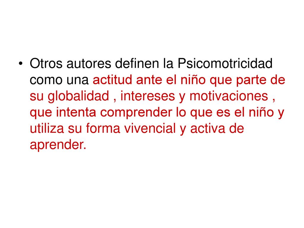 Otros autores definen la Psicomotricidad como una actitud ante el niño que parte de su globalidad , intereses y motivaciones , que intenta comprender lo que es el niño y utiliza su forma vivencial y activa de aprender.