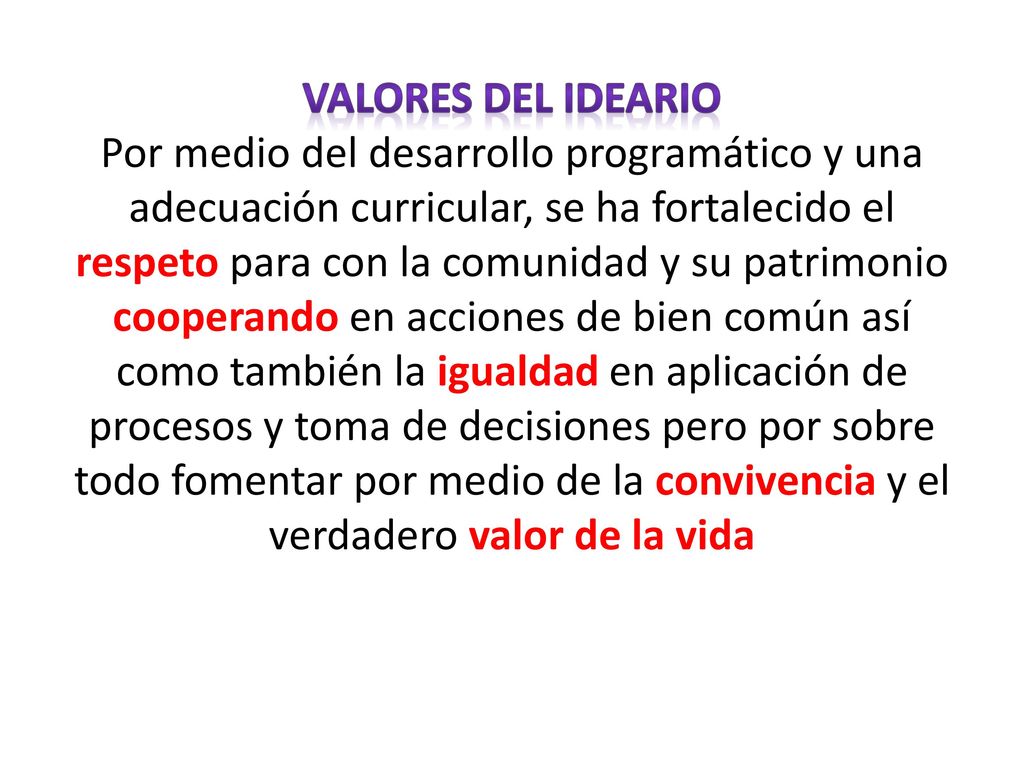 VALORES DEL IDEARIO Por medio del desarrollo programático y una adecuación curricular, se ha fortalecido el respeto para con la comunidad y su patrimonio cooperando en acciones de bien común así como también la igualdad en aplicación de procesos y toma de decisiones pero por sobre todo fomentar por medio de la convivencia y el verdadero valor de la vida