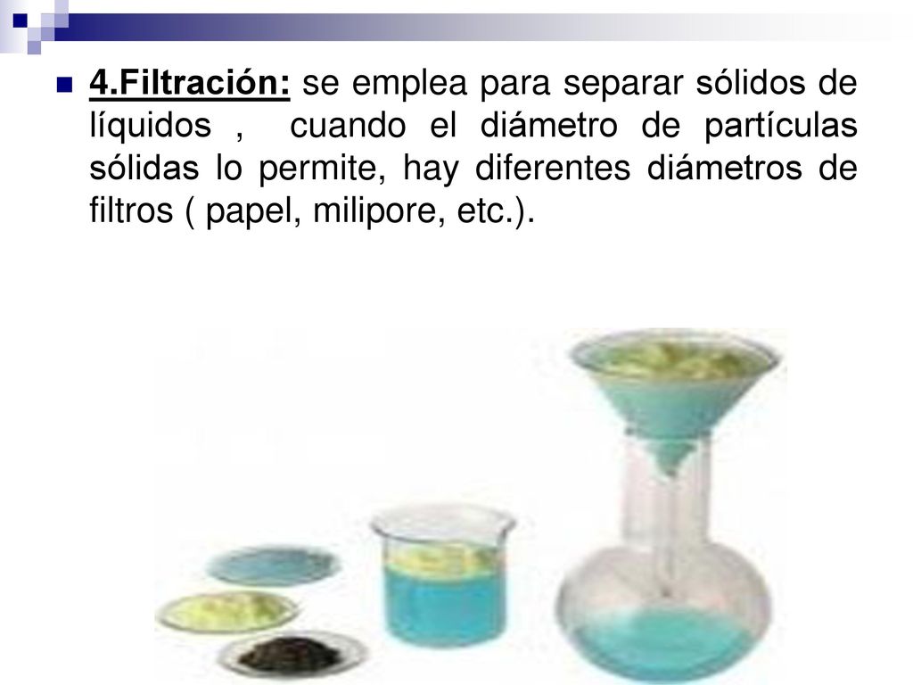 4.Filtración: se emplea para separar sólidos de líquidos , cuando el diámetro de partículas sólidas lo permite, hay diferentes diámetros de filtros ( papel, milipore, etc.).