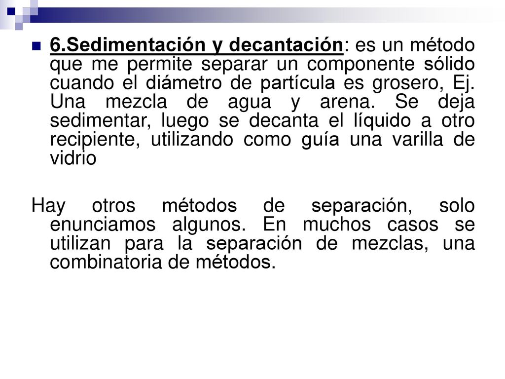 6.Sedimentación y decantación: es un método que me permite separar un componente sólido cuando el diámetro de partícula es grosero, Ej. Una mezcla de agua y arena. Se deja sedimentar, luego se decanta el líquido a otro recipiente, utilizando como guía una varilla de vidrio