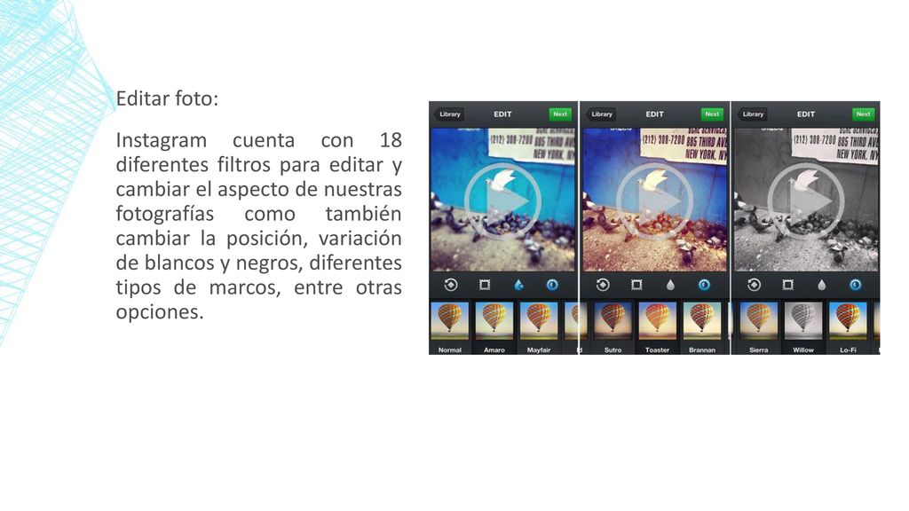 Editar foto: Instagram cuenta con 18 diferentes filtros para editar y cambiar el aspecto de nuestras fotografías como también cambiar la posición, variación de blancos y negros, diferentes tipos de marcos, entre otras opciones.