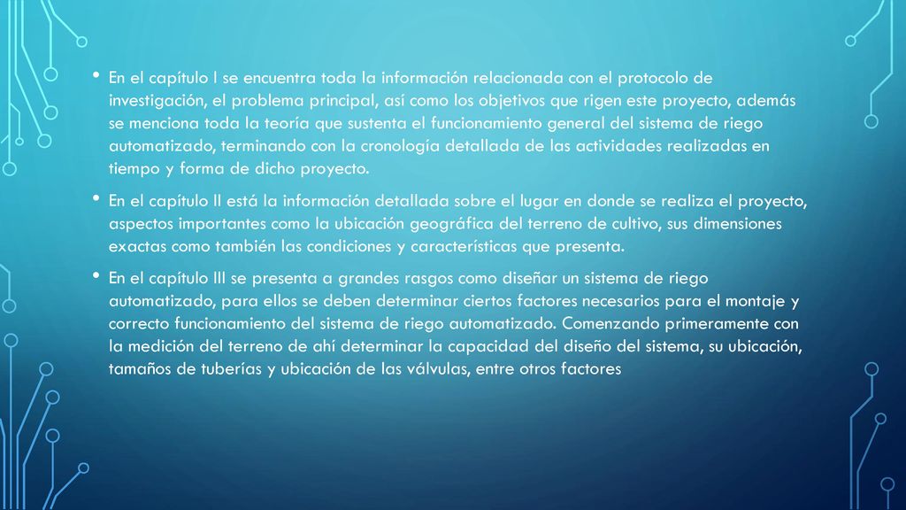 En el capítulo I se encuentra toda la información relacionada con el protocolo de investigación, el problema principal, así como los objetivos que rigen este proyecto, además se menciona toda la teoría que sustenta el funcionamiento general del sistema de riego automatizado, terminando con la cronología detallada de las actividades realizadas en tiempo y forma de dicho proyecto.