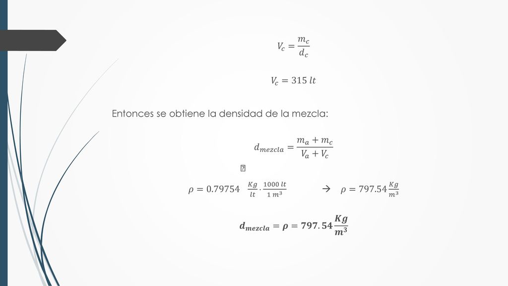 𝑉 𝑐 = 𝑚 𝑐 𝑑 𝑐 𝑉 𝑐 =315 𝑙𝑡 Entonces se obtiene la densidad de la mezcla: 𝑑 𝑚𝑒𝑧𝑐𝑙𝑎 = 𝑚 𝑎 + 𝑚 𝑐 𝑉 𝑎 + 𝑉 𝑐 𝜌=  𝐾𝑔 𝑙𝑡  1000 𝑙𝑡 1 𝑚 3  𝜌= 𝐾𝑔 𝑚 3 𝒅 𝒎𝒆𝒛𝒄𝒍𝒂 =𝝆=𝟕𝟗𝟕.𝟓𝟒 𝑲𝒈 𝒎 𝟑