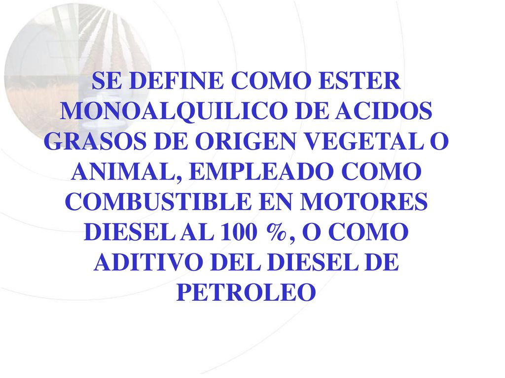 SE DEFINE COMO ESTER MONOALQUILICO DE ACIDOS GRASOS DE ORIGEN VEGETAL O ANIMAL, EMPLEADO COMO COMBUSTIBLE EN MOTORES DIESEL AL 100 %, O COMO ADITIVO DEL DIESEL DE PETROLEO