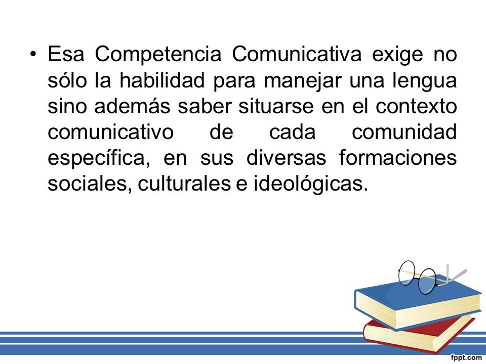 Esa Competencia Comunicativa exige no sólo la habilidad para manejar una lengua sino además saber situarse en el contexto comunicativo de cada comunidad específica, en sus diversas formaciones sociales, culturales e ideológicas.