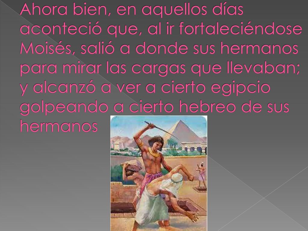 Ahora bien, en aquellos días aconteció que, al ir fortaleciéndose Moisés, salió a donde sus hermanos para mirar las cargas que llevaban; y alcanzó a ver a cierto egipcio golpeando a cierto hebreo de sus hermanos