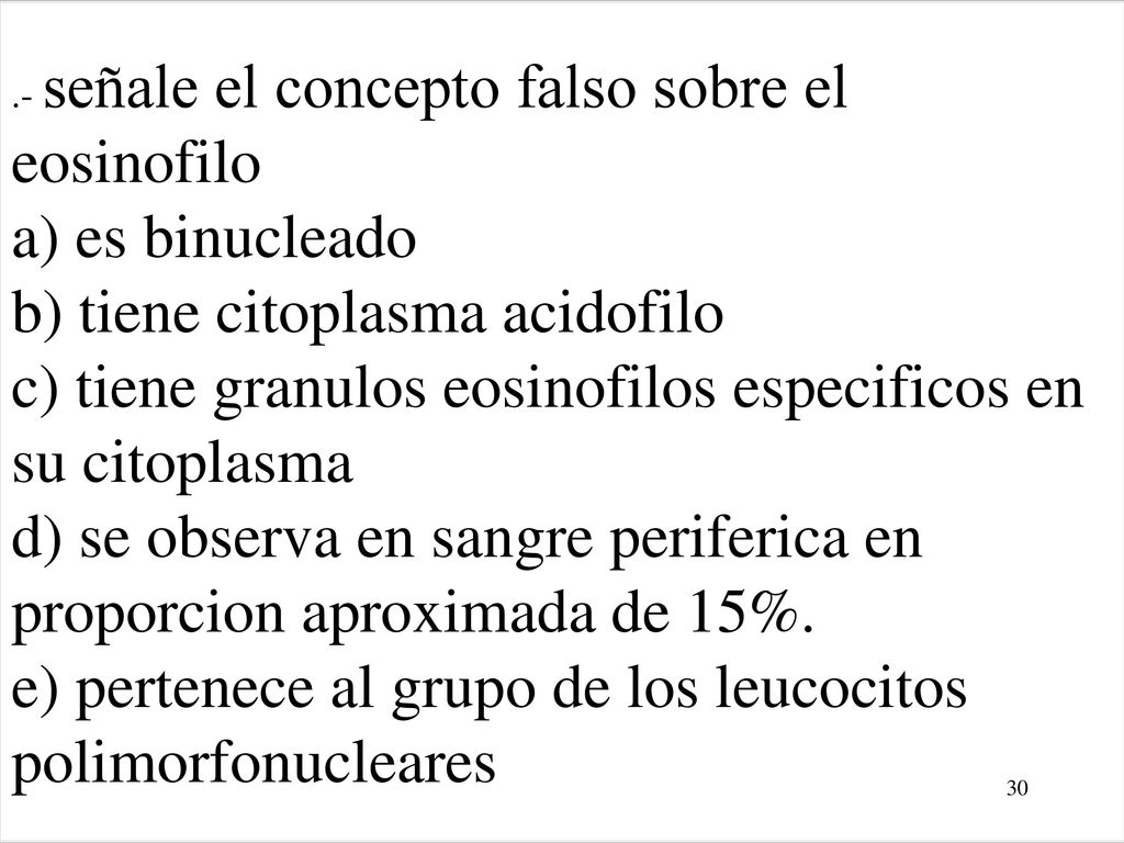 .- señale el concepto falso sobre el eosinofilo a) es binucleado b) tiene citoplasma acidofilo c) tiene granulos eosinofilos especificos en su citoplasma d) se observa en sangre periferica en proporcion aproximada de 15%. e) pertenece al grupo de los leucocitos polimorfonucleares