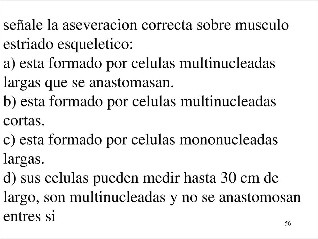 señale la aseveracion correcta sobre musculo estriado esqueletico: a) esta formado por celulas multinucleadas largas que se anastomasan. b) esta formado por celulas multinucleadas cortas. c) esta formado por celulas mononucleadas largas. d) sus celulas pueden medir hasta 30 cm de largo, son multinucleadas y no se anastomosan entres si