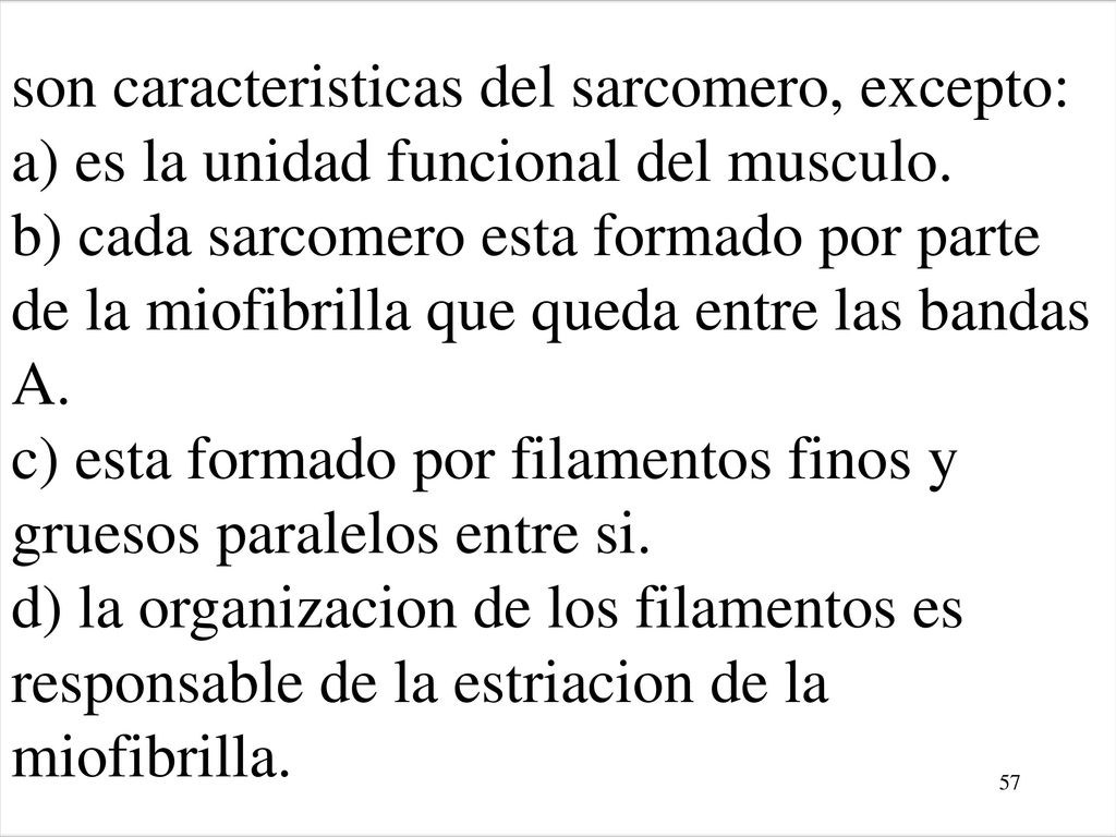 son caracteristicas del sarcomero, excepto: a) es la unidad funcional del musculo. b) cada sarcomero esta formado por parte de la miofibrilla que queda entre las bandas A. c) esta formado por filamentos finos y gruesos paralelos entre si. d) la organizacion de los filamentos es responsable de la estriacion de la miofibrilla.