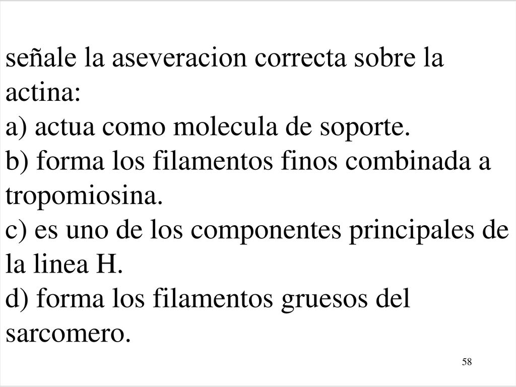 señale la aseveracion correcta sobre la actina: a) actua como molecula de soporte. b) forma los filamentos finos combinada a tropomiosina. c) es uno de los componentes principales de la linea H. d) forma los filamentos gruesos del sarcomero.
