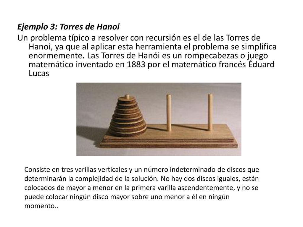 Ejemplo 3: Torres de Hanoi Un problema típico a resolver con recursión es el de las Torres de Hanoi, ya que al aplicar esta herramienta el problema se simplifica enormemente. Las Torres de Hanói es un rompecabezas o juego matemático inventado en 1883 por el matemático francés Éduard Lucas