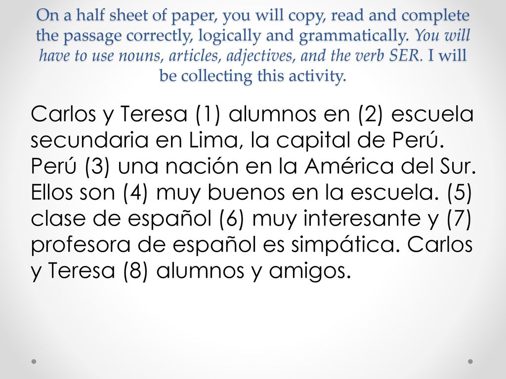 On a half sheet of paper, you will copy, read and complete the passage correctly, logically and grammatically. You will have to use nouns, articles, adjectives, and the verb SER. I will be collecting this activity.