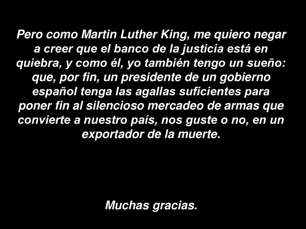 Pero como Martin Luther King, me quiero negar a creer que el banco de la justicia está en quiebra, y como él, yo también tengo un sueño: que, por fin, un presidente de un gobierno español tenga las agallas suficientes para poner fin al silencioso mercadeo de armas que convierte a nuestro país, nos guste o no, en un exportador de la muerte.