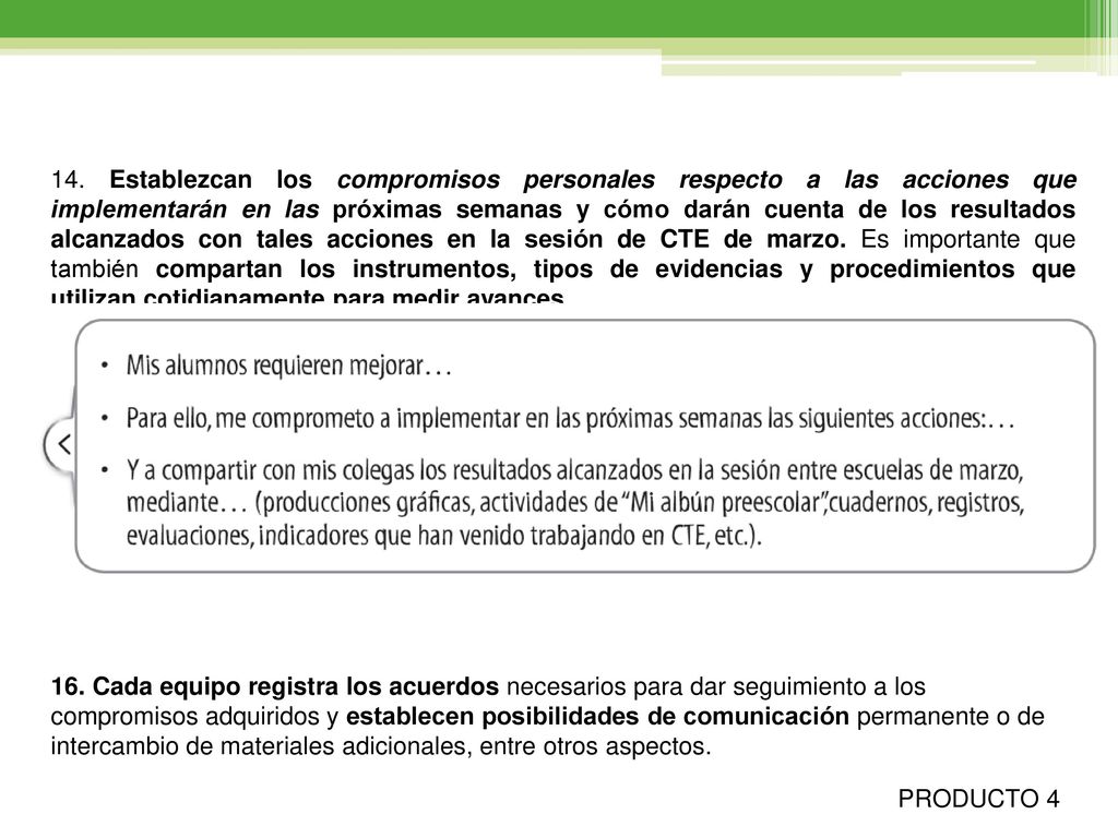 14. Establezcan los compromisos personales respecto a las acciones que implementarán en las próximas semanas y cómo darán cuenta de los resultados alcanzados con tales acciones en la sesión de CTE de marzo. Es importante que también compartan los instrumentos, tipos de evidencias y procedimientos que utilizan cotidianamente para medir avances.