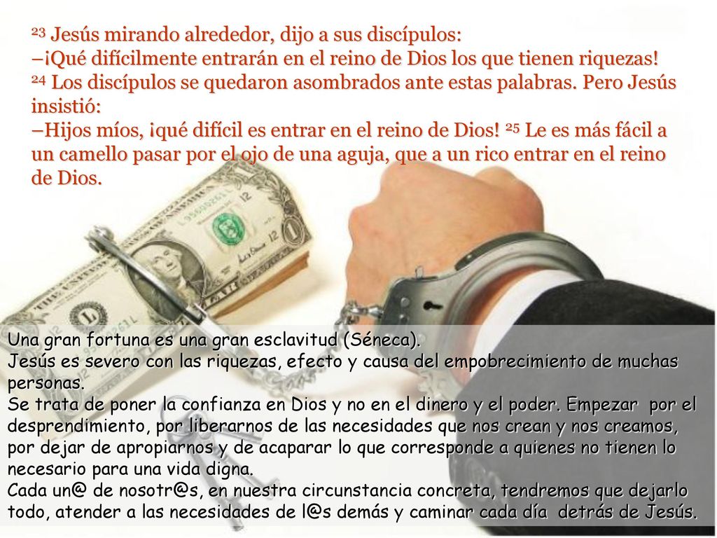 23 Jesús mirando alrededor, dijo a sus discípulos: –¡Qué difícilmente entrarán en el reino de Dios los que tienen riquezas! 24 Los discípulos se quedaron asombrados ante estas palabras. Pero Jesús insistió: –Hijos míos, ¡qué difícil es entrar en el reino de Dios! 25 Le es más fácil a un camello pasar por el ojo de una aguja, que a un rico entrar en el reino de Dios.