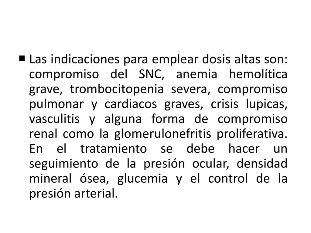 Las indicaciones para emplear dosis altas son: compromiso del SNC, anemia hemolítica grave, trombocitopenia severa, compromiso pulmonar y cardiacos graves, crisis lupicas, vasculitis y alguna forma de compromiso renal como la glomerulonefritis proliferativa.