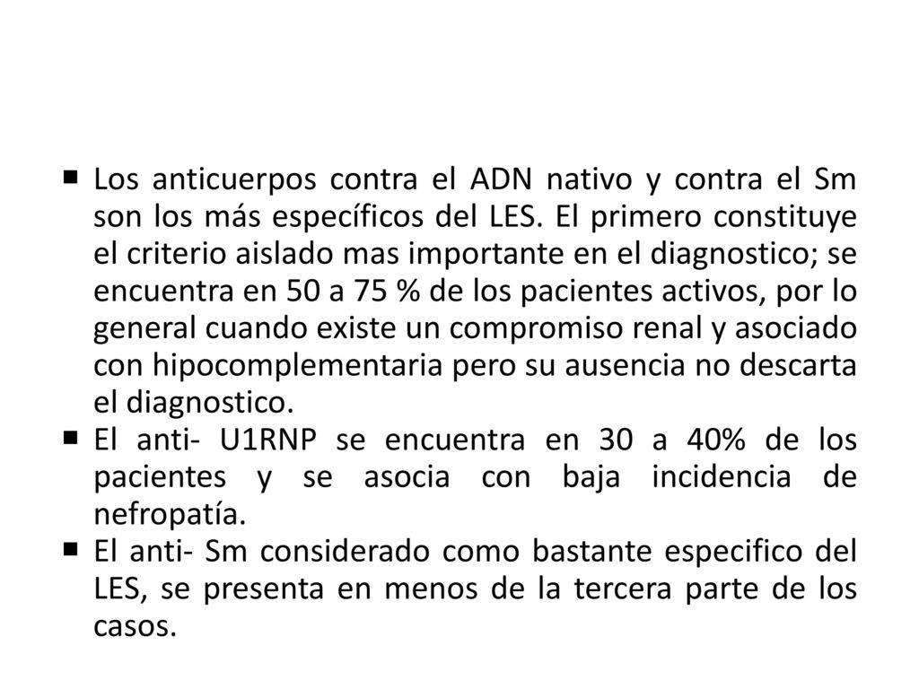 Los anticuerpos contra el ADN nativo y contra el Sm son los más específicos del LES. El primero constituye el criterio aislado mas importante en el diagnostico; se encuentra en 50 a 75 % de los pacientes activos, por lo general cuando existe un compromiso renal y asociado con hipocomplementaria pero su ausencia no descarta el diagnostico.
