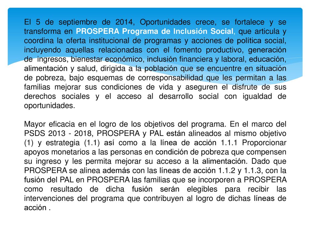 El 5 de septiembre de 2014, Oportunidades crece, se fortalece y se transforma en PROSPERA Programa de Inclusión Social, que articula y coordina la oferta institucional de programas y acciones de política social, incluyendo aquellas relacionadas con el fomento productivo, generación de ingresos, bienestar económico, inclusión financiera y laboral, educación, alimentación y salud, dirigida a la población que se encuentre en situación de pobreza, bajo esquemas de corresponsabilidad que les permitan a las familias mejorar sus condiciones de vida y aseguren el disfrute de sus derechos sociales y el acceso al desarrollo social con igualdad de oportunidades.