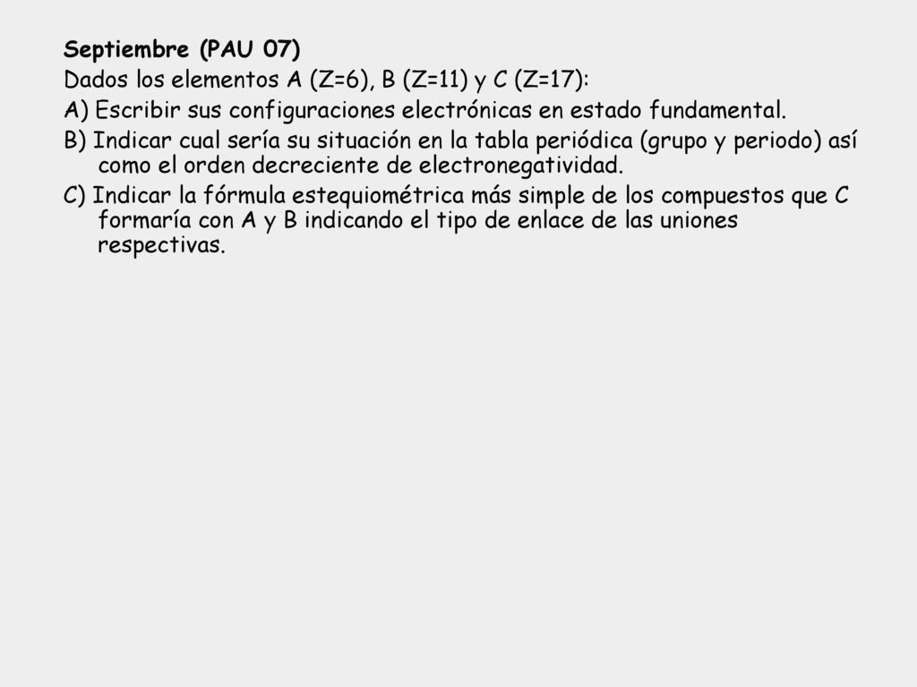 Septiembre (PAU 07) Dados los elementos A (Z=6), B (Z=11) y C (Z=17): A) Escribir sus configuraciones electrónicas en estado fundamental.