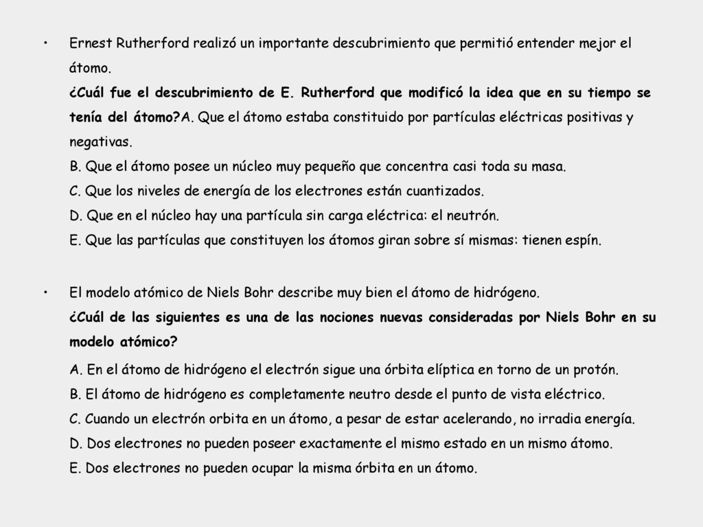 Ernest Rutherford realizó un importante descubrimiento que permitió entender mejor el átomo. ¿Cuál fue el descubrimiento de E. Rutherford que modificó la idea que en su tiempo se tenía del átomo A. Que el átomo estaba constituido por partículas eléctricas positivas y negativas. B. Que el átomo posee un núcleo muy pequeño que concentra casi toda su masa. C. Que los niveles de energía de los electrones están cuantizados. D. Que en el núcleo hay una partícula sin carga eléctrica: el neutrón. E. Que las partículas que constituyen los átomos giran sobre sí mismas: tienen espín.