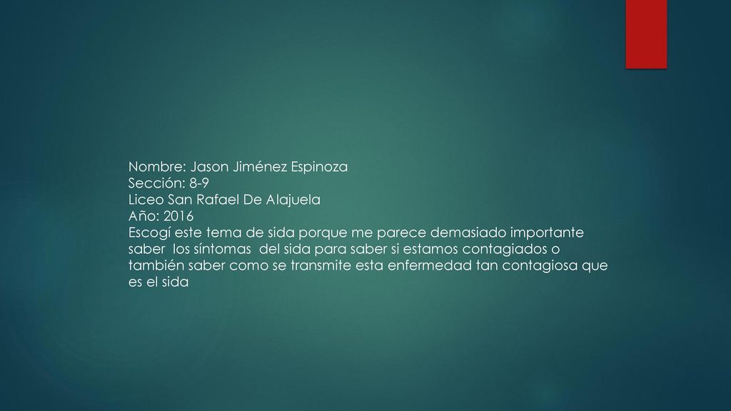 Nombre: Jason Jiménez Espinoza Sección: 8-9 Liceo San Rafael De Alajuela Año: 2016 Escogí este tema de sida porque me parece demasiado importante saber los síntomas del sida para saber si estamos contagiados o también saber como se transmite esta enfermedad tan contagiosa que es el sida