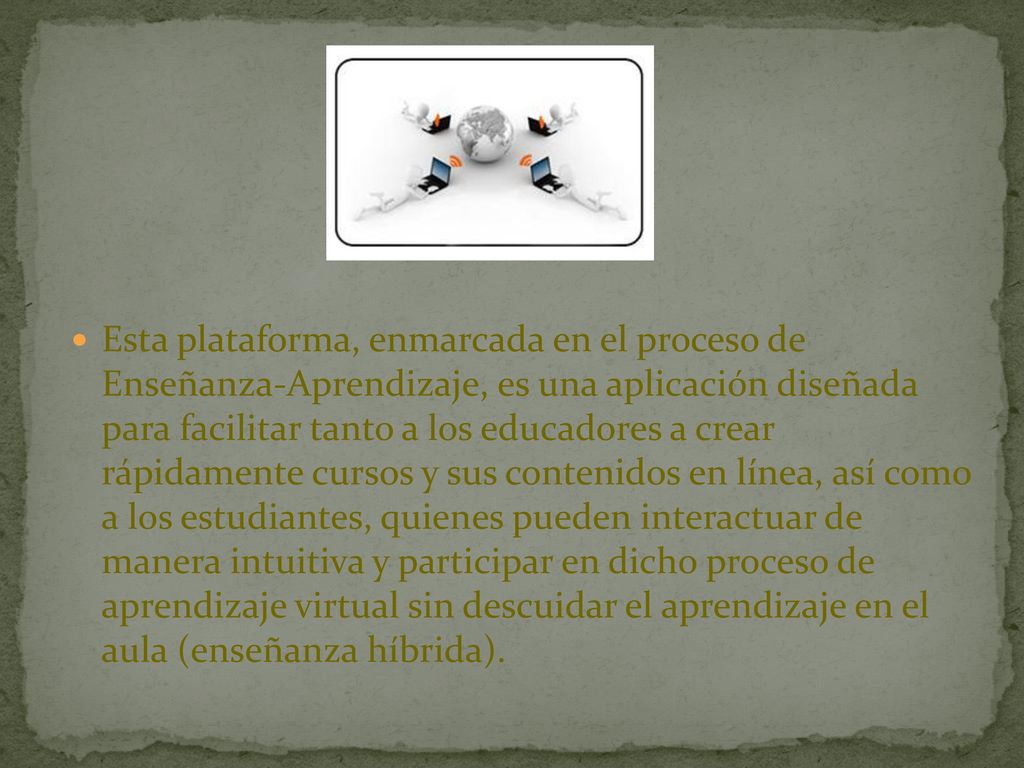 Esta plataforma, enmarcada en el proceso de Enseñanza-Aprendizaje, es una aplicación diseñada para facilitar tanto a los educadores a crear rápidamente cursos y sus contenidos en línea, así como a los estudiantes, quienes pueden interactuar de manera intuitiva y participar en dicho proceso de aprendizaje virtual sin descuidar el aprendizaje en el aula (enseñanza híbrida).