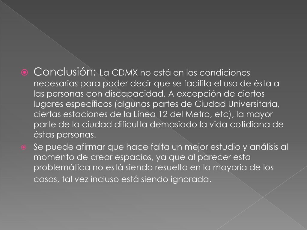 Conclusión: La CDMX no está en las condiciones necesarias para poder decir que se facilita el uso de ésta a las personas con discapacidad. A excepción de ciertos lugares específicos (algunas partes de Ciudad Universitaria, ciertas estaciones de la Línea 12 del Metro, etc), la mayor parte de la ciudad dificulta demasiado la vida cotidiana de éstas personas.