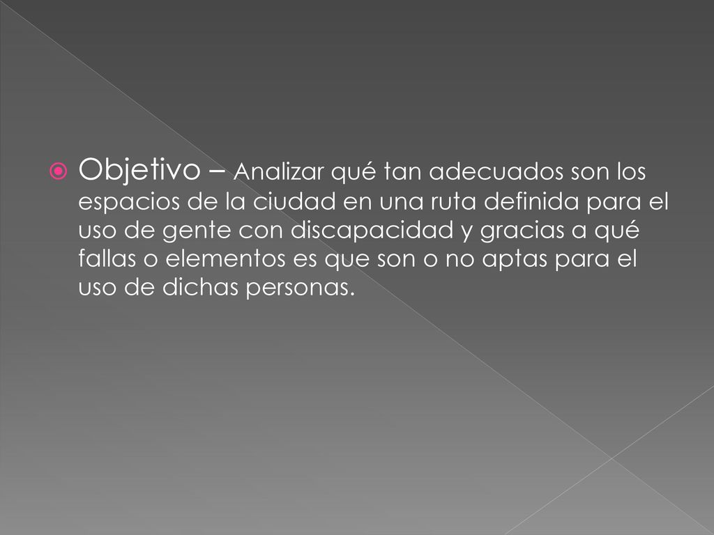 Objetivo – Analizar qué tan adecuados son los espacios de la ciudad en una ruta definida para el uso de gente con discapacidad y gracias a qué fallas o elementos es que son o no aptas para el uso de dichas personas.