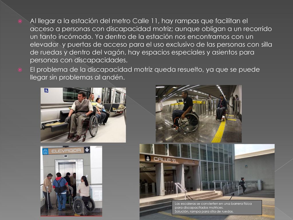 Al llegar a la estación del metro Calle 11, hay rampas que facilitan el acceso a personas con discapacidad motriz; aunque obligan a un recorrido un tanto incómodo. Ya dentro de la estación nos encontramos con un elevador y puertas de acceso para el uso exclusivo de las personas con silla de ruedas y dentro del vagón, hay espacios especiales y asientos para personas con discapacidades.