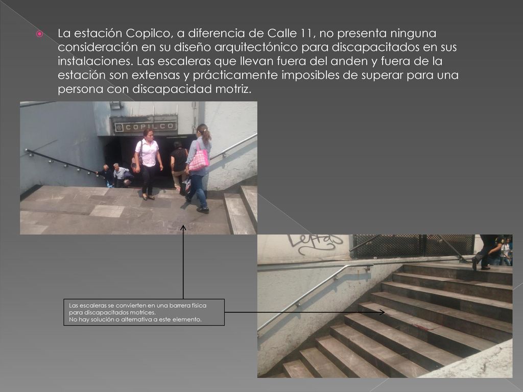 La estación Copilco, a diferencia de Calle 11, no presenta ninguna consideración en su diseño arquitectónico para discapacitados en sus instalaciones. Las escaleras que llevan fuera del anden y fuera de la estación son extensas y prácticamente imposibles de superar para una persona con discapacidad motriz.