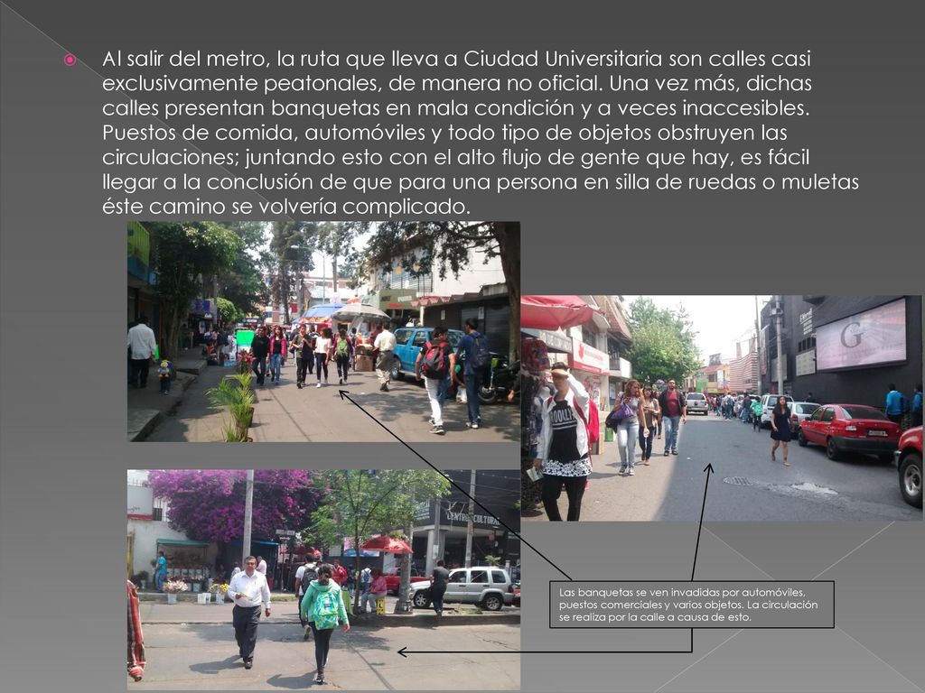 Al salir del metro, la ruta que lleva a Ciudad Universitaria son calles casi exclusivamente peatonales, de manera no oficial. Una vez más, dichas calles presentan banquetas en mala condición y a veces inaccesibles. Puestos de comida, automóviles y todo tipo de objetos obstruyen las circulaciones; juntando esto con el alto flujo de gente que hay, es fácil llegar a la conclusión de que para una persona en silla de ruedas o muletas éste camino se volvería complicado.