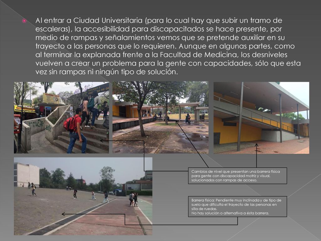 Al entrar a Ciudad Universitaria (para lo cual hay que subir un tramo de escaleras), la accesibilidad para discapacitados se hace presente, por medio de rampas y señalamientos vemos que se pretende auxiliar en su trayecto a las personas que lo requieren. Aunque en algunas partes, como al terminar la explanada frente a la Facultad de Medicina, los desniveles vuelven a crear un problema para la gente con capacidades, sólo que esta vez sin rampas ni ningún tipo de solución.
