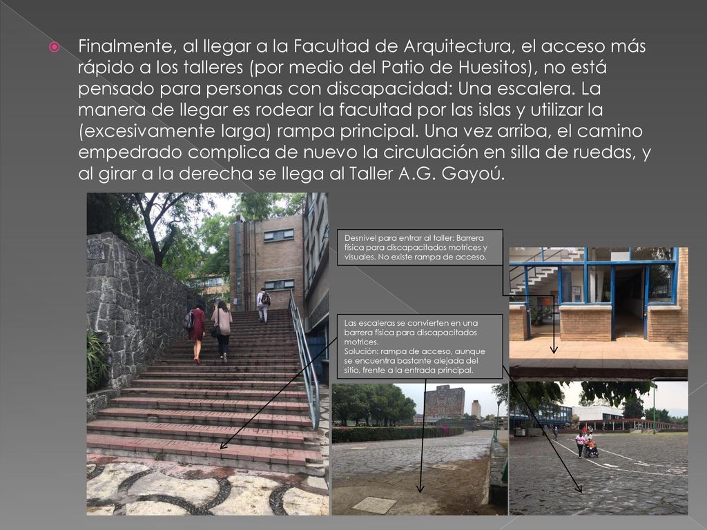 Finalmente, al llegar a la Facultad de Arquitectura, el acceso más rápido a los talleres (por medio del Patio de Huesitos), no está pensado para personas con discapacidad: Una escalera. La manera de llegar es rodear la facultad por las islas y utilizar la (excesivamente larga) rampa principal. Una vez arriba, el camino empedrado complica de nuevo la circulación en silla de ruedas, y al girar a la derecha se llega al Taller A.G. Gayoú.