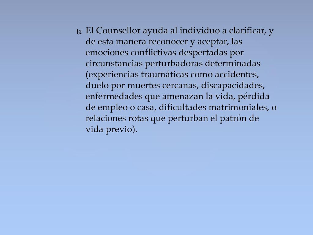 El Counsellor ayuda al individuo a clarificar, y de esta manera reconocer y aceptar, las emociones conflictivas despertadas por circunstancias perturbadoras determinadas (experiencias traumáticas como accidentes, duelo por muertes cercanas, discapacidades, enfermedades que amenazan la vida, pérdida de empleo o casa, dificultades matrimoniales, o relaciones rotas que perturban el patrón de vida previo).