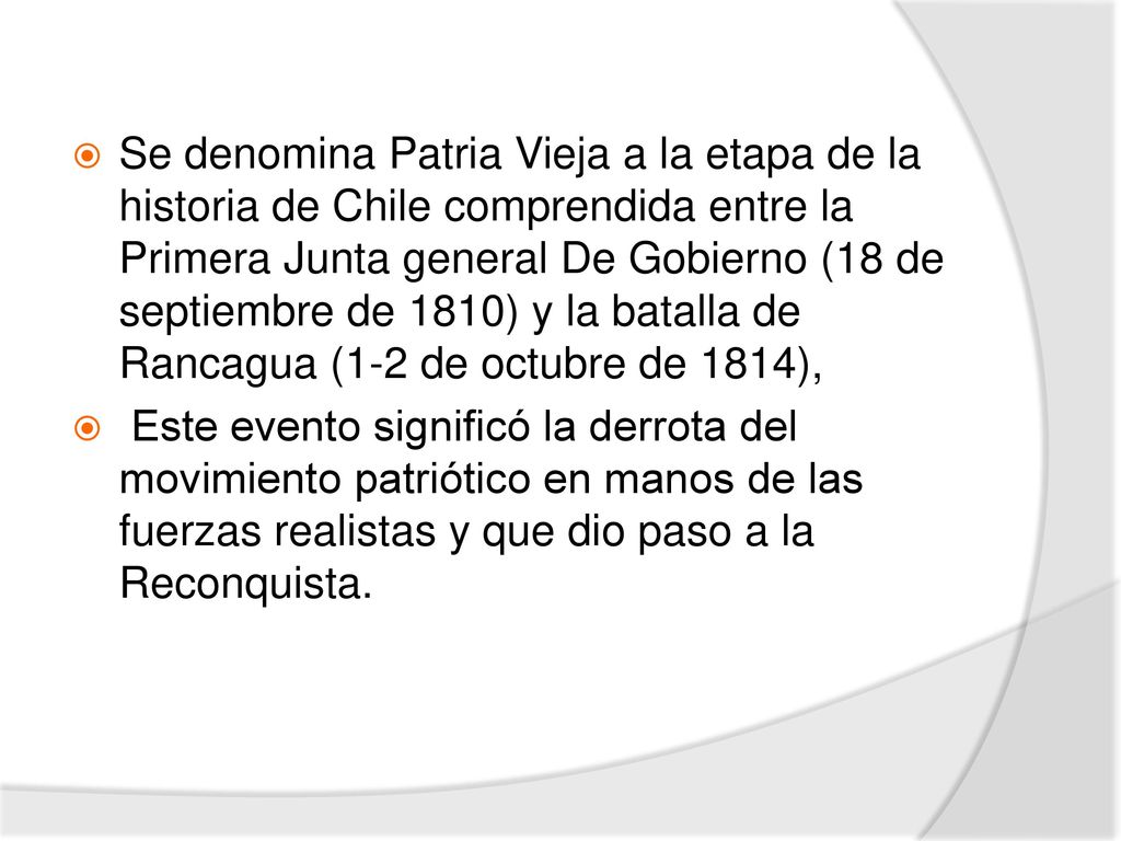 Se denomina Patria Vieja a la etapa de la historia de Chile comprendida entre la Primera Junta general De Gobierno (18 de septiembre de 1810) y la batalla de Rancagua (1-2 de octubre de 1814),